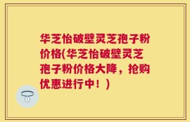华芝怡破壁灵芝孢子粉价格(华芝怡破壁灵芝孢子粉价格大降，抢购优惠进行中！)