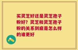 买灵芝好还是灵芝孢子粉好？灵芝和灵芝孢子粉的关系到底是怎么样的谁更好