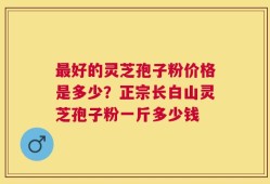 最好的灵芝孢子粉价格是多少？正宗长白山灵芝孢子粉一斤多少钱