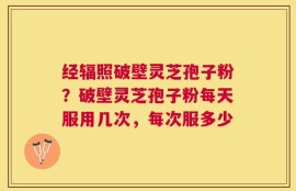 经辐照破壁灵芝孢子粉？破壁灵芝孢子粉每天服用几次，每次服多少