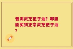 普洱灵芝孢子油？哪里能买到正宗灵芝孢子油？