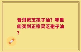 普洱灵芝孢子油？哪里能买到正宗灵芝孢子油？
