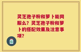 灵芝孢子粉和萝卜能同服么？灵芝孢子粉和萝卜的搭配效果及注意事项？