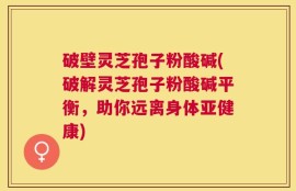 破壁灵芝孢子粉酸碱(破解灵芝孢子粉酸碱平衡，助你远离身体亚健康)