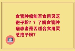 食管肿瘤能否食用灵芝孢子粉？？了解食管肿瘤患者是否适合食用灵芝孢子粉？
