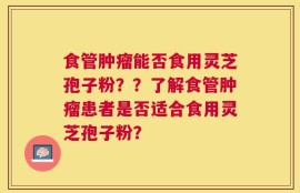 食管肿瘤能否食用灵芝孢子粉？？了解食管肿瘤患者是否适合食用灵芝孢子粉？