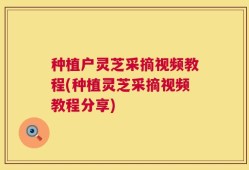 种植户灵芝采摘视频教程(种植灵芝采摘视频教程分享)
