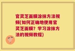 官灵芝面膜涂抹方法视频(如何正确地使用官灵芝面膜？学习涂抹方法的视频教程)