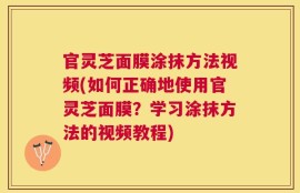 官灵芝面膜涂抹方法视频(如何正确地使用官灵芝面膜？学习涂抹方法的视频教程)