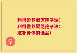 利得盈养灵芝孢子油(利得盈养灵芝孢子油：滋补身体的佳品)