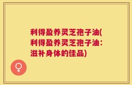 利得盈养灵芝孢子油(利得盈养灵芝孢子油：滋补身体的佳品)