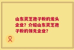 山东灵芝孢子粉的龙头企业？介绍山东灵芝孢子粉的领先企业？