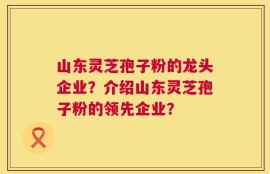 山东灵芝孢子粉的龙头企业？介绍山东灵芝孢子粉的领先企业？