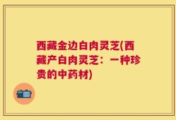 西藏金边白肉灵芝(西藏产白肉灵芝：一种珍贵的中药材)