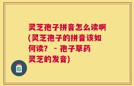 灵芝孢子拼音怎么读啊(灵芝孢子的拼音该如何读？ - 孢子草药灵芝的发音)