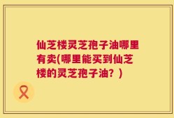 仙芝楼灵芝孢子油哪里有卖(哪里能买到仙芝楼的灵芝孢子油？)