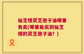 仙芝楼灵芝孢子油哪里有卖(哪里能买到仙芝楼的灵芝孢子油？)