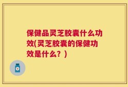 保健品灵芝胶囊什么功效(灵芝胶囊的保健功效是什么？)