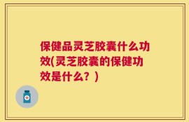 保健品灵芝胶囊什么功效(灵芝胶囊的保健功效是什么？)