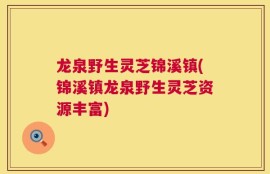 龙泉野生灵芝锦溪镇(锦溪镇龙泉野生灵芝资源丰富)