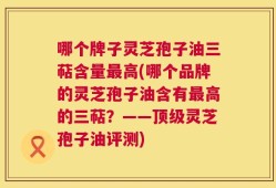 哪个牌子灵芝孢子油三萜含量最高(哪个品牌的灵芝孢子油含有最高的三萜？——顶级灵芝孢子油评测)