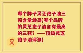 哪个牌子灵芝孢子油三萜含量最高(哪个品牌的灵芝孢子油含有最高的三萜？——顶级灵芝孢子油评测)