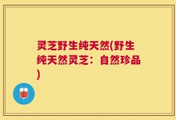 灵芝野生纯天然(野生纯天然灵芝：自然珍品)