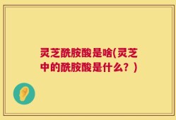 灵芝酰胺酸是啥(灵芝中的酰胺酸是什么？)