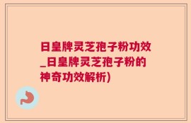 日皇牌灵芝孢子粉功效_日皇牌灵芝孢子粉的神奇功效解析)