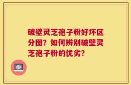 破壁灵芝孢子粉好坏区分图？如何辨别破壁灵芝孢子粉的优劣？