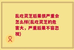 乱吃灵芝后果很严重会怎么样(乱吃灵芝的危害大，严重后果不容忽视)