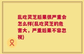 乱吃灵芝后果很严重会怎么样(乱吃灵芝的危害大，严重后果不容忽视)