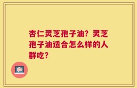 杏仁灵芝孢子油？灵芝孢子油适合怎么样的人群吃？