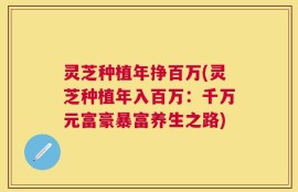 灵芝种植年挣百万(灵芝种植年入百万：千万元富豪暴富养生之路)