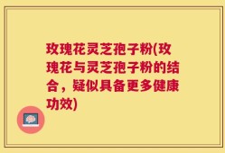 玫瑰花灵芝孢子粉(玫瑰花与灵芝孢子粉的结合，疑似具备更多健康功效)