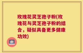 玫瑰花灵芝孢子粉(玫瑰花与灵芝孢子粉的结合，疑似具备更多健康功效)