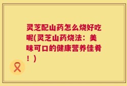 灵芝配山药怎么烧好吃呢(灵芝山药烧法：美味可口的健康营养佳肴！)
