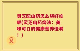 灵芝配山药怎么烧好吃呢(灵芝山药烧法：美味可口的健康营养佳肴！)