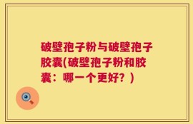 破壁孢子粉与破壁孢子胶囊(破壁孢子粉和胶囊：哪一个更好？)