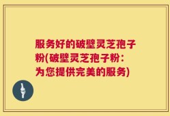 服务好的破壁灵芝孢子粉(破壁灵芝孢子粉：为您提供完美的服务)