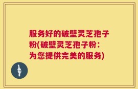 服务好的破壁灵芝孢子粉(破壁灵芝孢子粉：为您提供完美的服务)