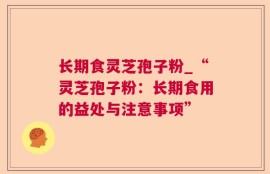 长期食灵芝孢子粉_“灵芝孢子粉：长期食用的益处与注意事项”