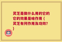 灵芝是做什么用的它的它的效果是啥作用 (灵芝有何作用及功效？)