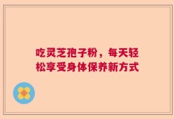 吃灵芝孢子粉，每天轻松享受身体保养新方式