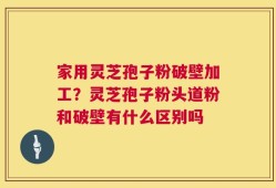 家用灵芝孢子粉破壁加工？灵芝孢子粉头道粉和破壁有什么区别吗