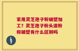 家用灵芝孢子粉破壁加工？灵芝孢子粉头道粉和破壁有什么区别吗