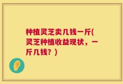 种植灵芝卖几钱一斤(灵芝种植收益现状，一斤几钱？)