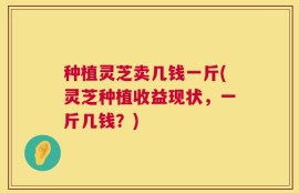 种植灵芝卖几钱一斤(灵芝种植收益现状，一斤几钱？)