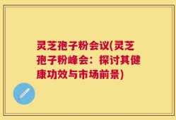 灵芝孢子粉会议(灵芝孢子粉峰会：探讨其健康功效与市场前景)