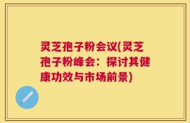 灵芝孢子粉会议(灵芝孢子粉峰会：探讨其健康功效与市场前景)